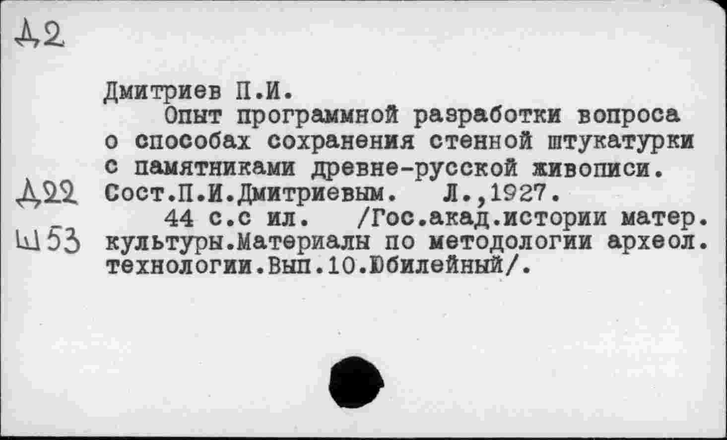 ﻿À2
Дмитриев П.И.
Опыт программной разработки вопроса о способах сохранения стенной штукатурки с памятниками древне-русской живописи.
Д2.2. Сост.П.И.Дмитриевым. Л.,1927.
44 с.с ил. /Гос.акад.истории матер.
Ш55 культуры.Материалы по методологии археол. технологии.Вып.10.Юбилейный/.